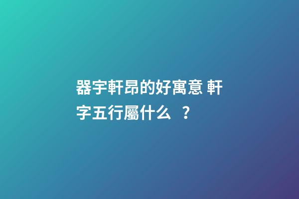 器宇軒昂的好寓意 軒字五行屬什么？